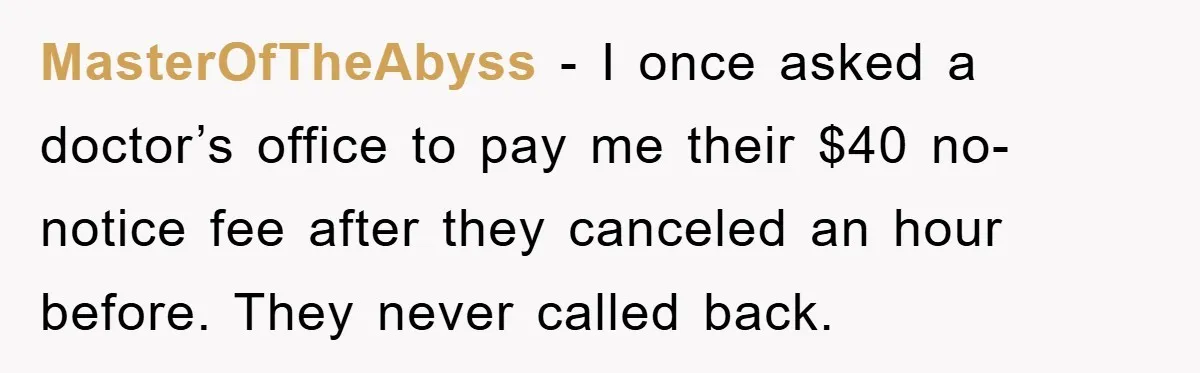 MasterOfTheAbyss − I once asked a doctor’s office to pay me their $40 no-notice fee after they canceled an hour before. They never called back.