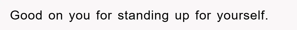 Good on you for standing up for yourself.