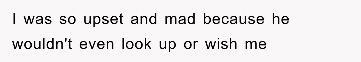I was so upset and mad because he wouldn't even look up or wish me