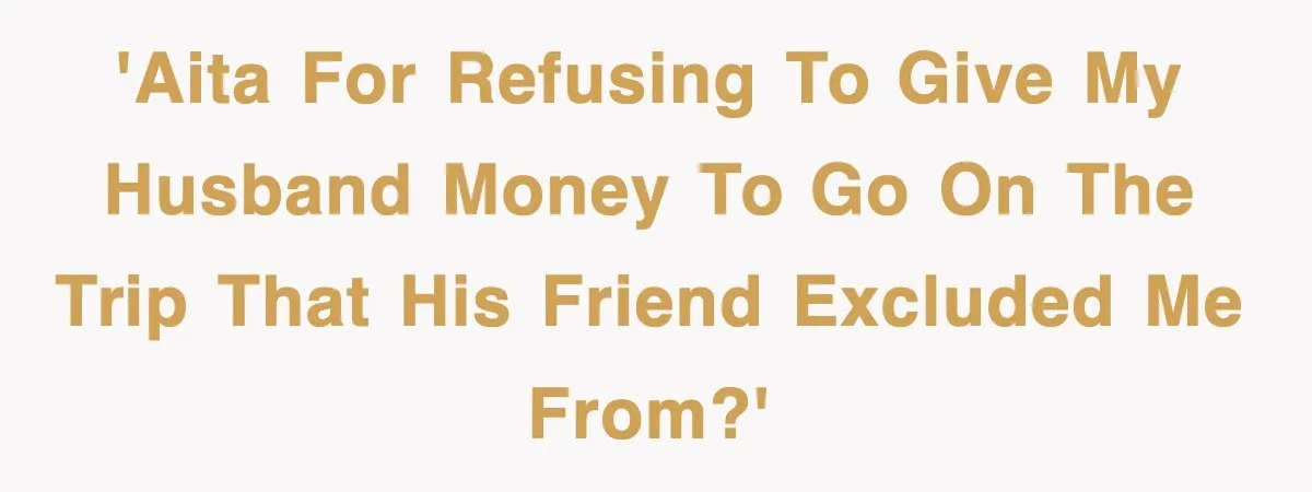 'AITA for refusing to give my husband money to go on the trip that his friend excluded me from?'