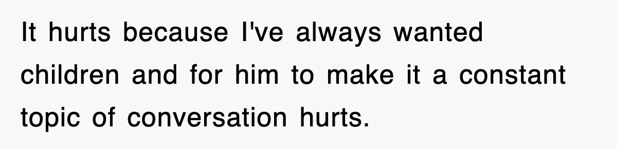 It hurts because I've always wanted children and for him to make it a constant topic of conversation hurts.