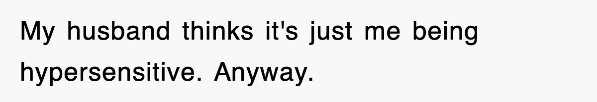 My husband thinks it's just me being hypersensitive. Anyway.