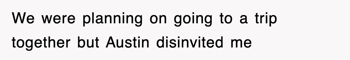 We were planning on going to a trip together but Austin disinvited me