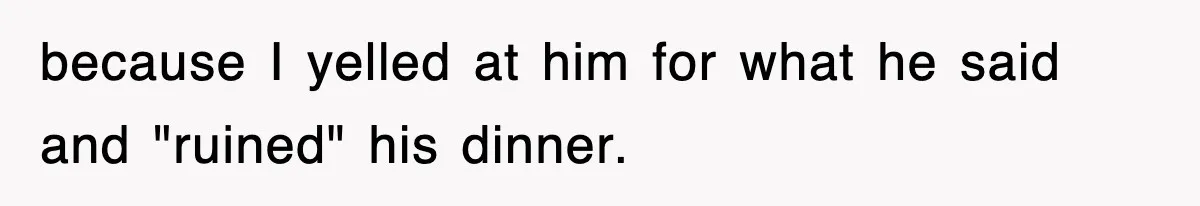 because I yelled at him for what he said and "ruined" his dinner.