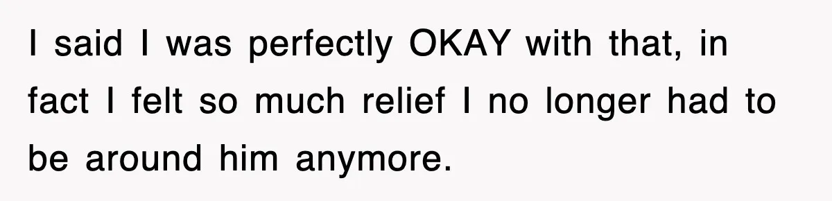I said I was perfectly OKAY with that, in fact I felt so much relief I no longer had to be around him anymore.