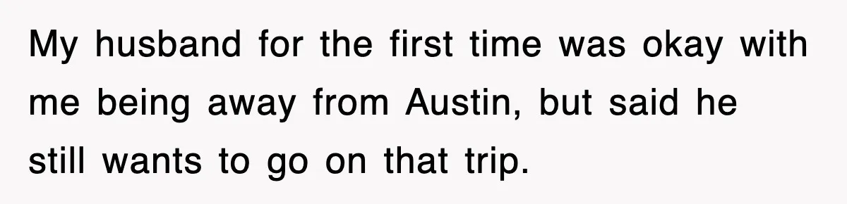 My husband for the first time was okay with me being away from Austin, but said he still wants to go on that trip.