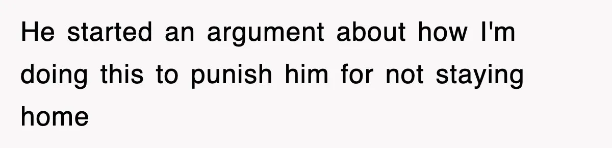 He started an argument about how I'm doing this to punish him for not staying home