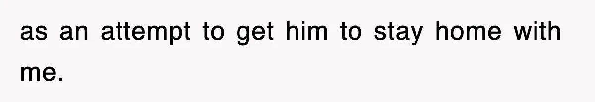 as an attempt to get him to stay home with me.