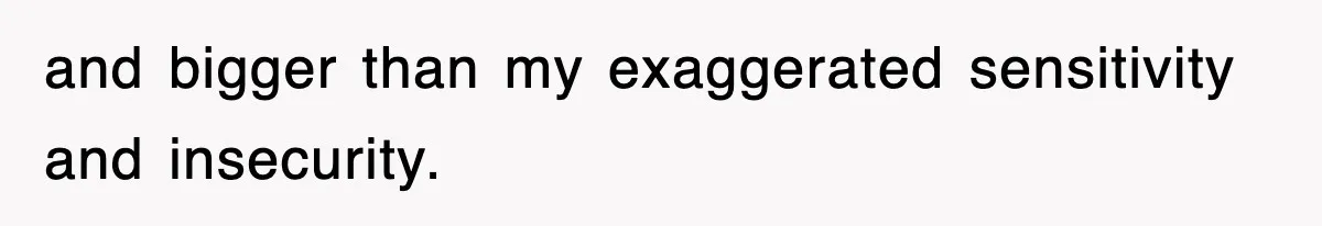 and bigger than my exaggerated sensitivity and insecurity.