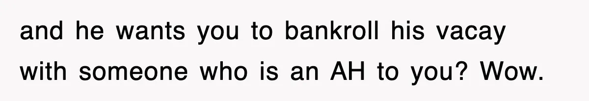 and he wants you to bankroll his vacay with someone who is an AH to you? Wow.