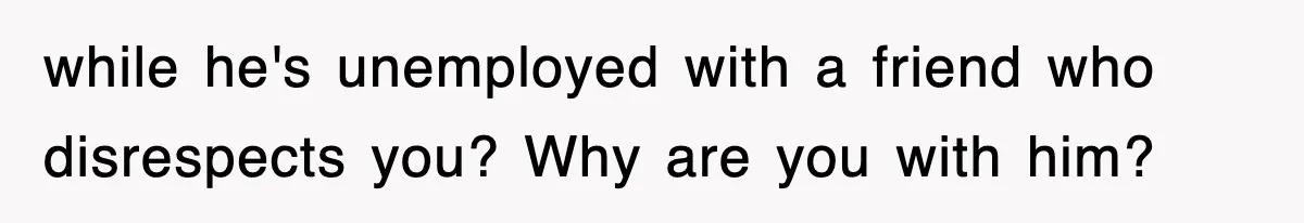 while he's unemployed with a friend who disrespects you? Why are you with him?