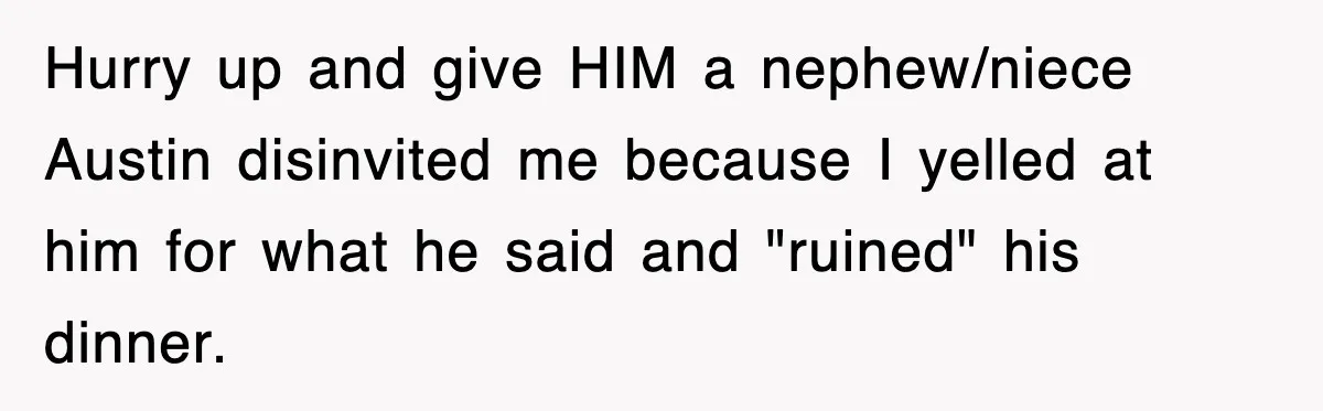Hurry up and give HIM a nephew/niece Austin disinvited me because I yelled at him for what he said and "ruined" his dinner.