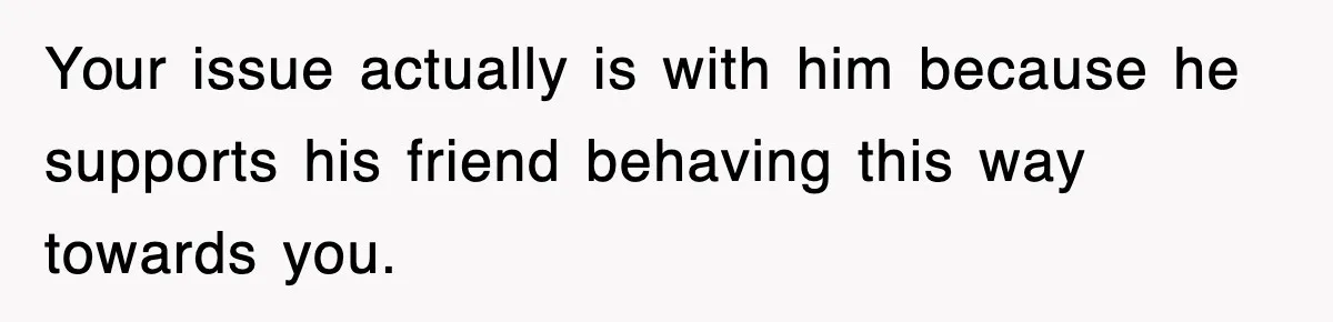 Your issue actually is with him because he supports his friend behaving this way towards you.