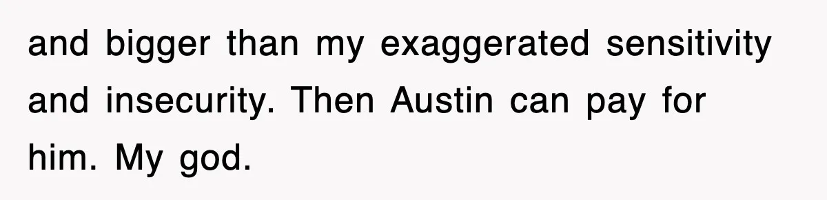 and bigger than my exaggerated sensitivity and insecurity. Then Austin can pay for him. My god.