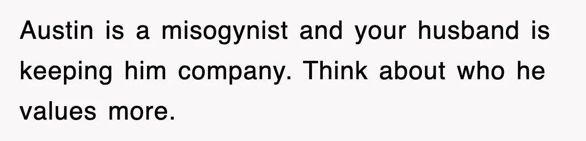 Austin is a misogynist and your husband is keeping him company. Think about who he values more.