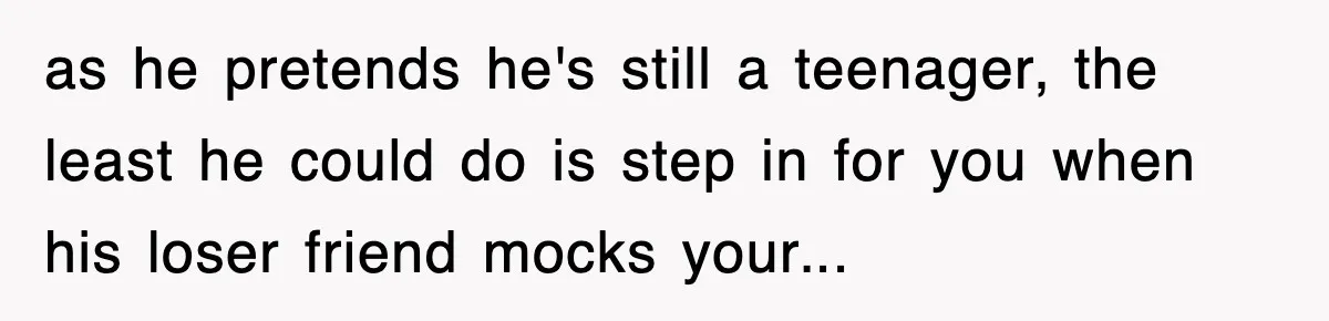 as he pretends he's still a teenager, the least he could do is step in for you when his loser friend mocks your...