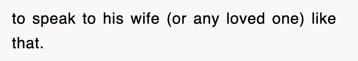 to speak to his wife (or any loved one) like that.