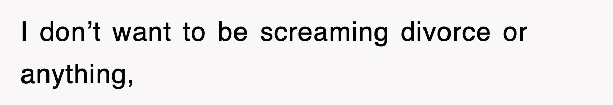 I don’t want to be screaming divorce or anything,