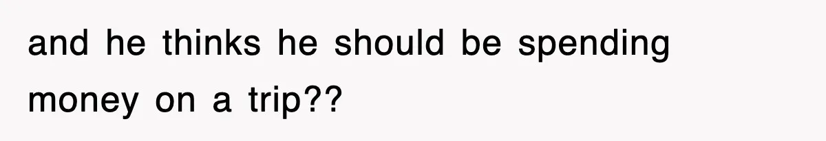 and he thinks he should be spending money on a trip??