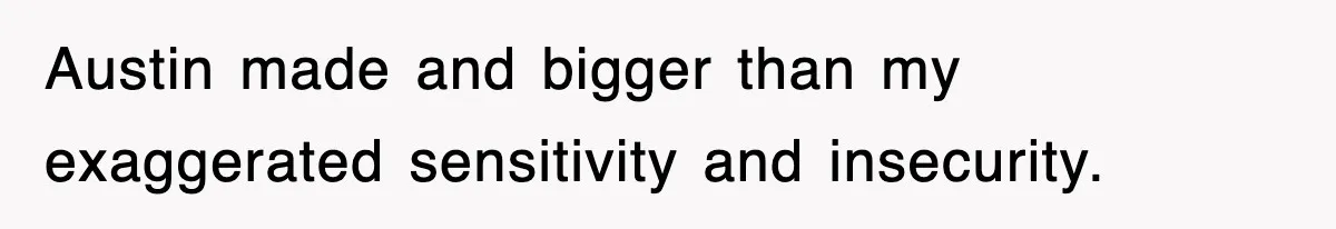 Austin made and bigger than my exaggerated sensitivity and insecurity.