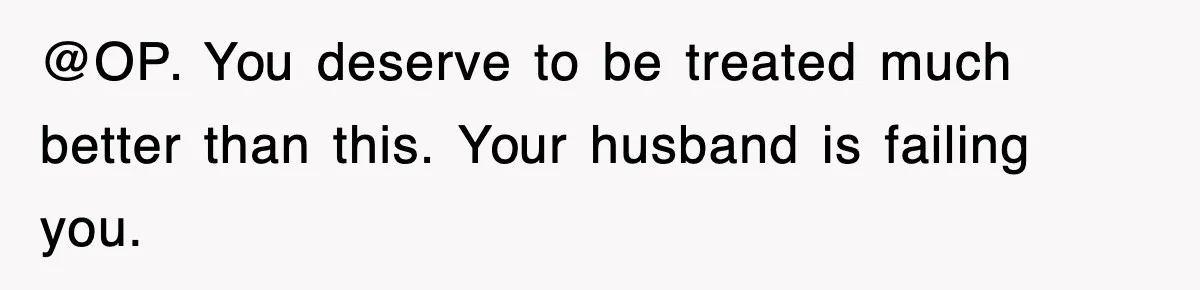 @OP. You deserve to be treated much better than this. Your husband is failing you.