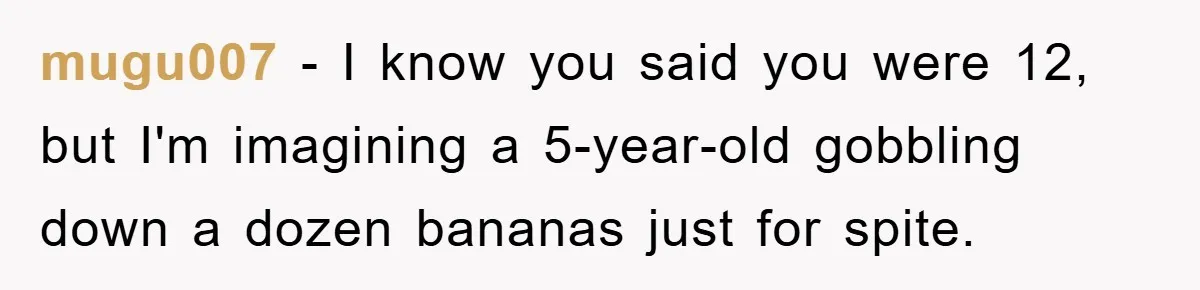 mugu007 − I know you said you were 12, but I'm imagining a 5-year-old gobbling down a dozen bananas just for spite.