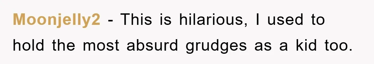 Moonjelly2 − This is hilarious, I used to hold the most absurd grudges as a kid too.
