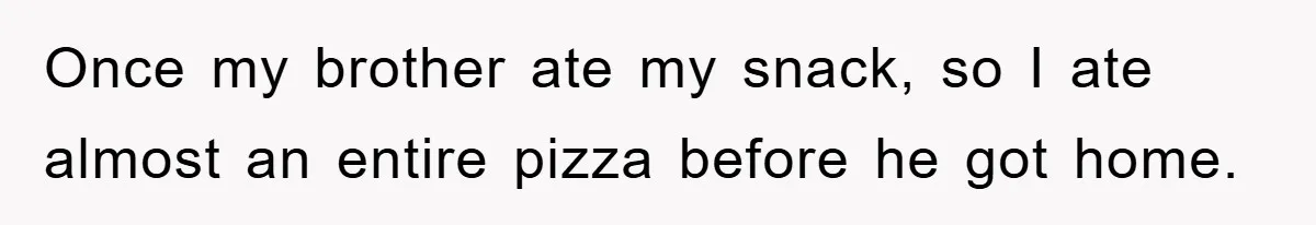 Once my brother ate my snack, so I ate almost an entire pizza before he got home.