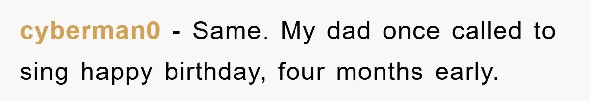 cyberman0 − Same. My dad once called to sing happy birthday, four months early.