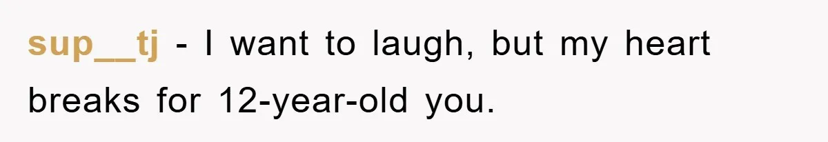 sup__tj − I want to laugh, but my heart breaks for 12-year-old you.