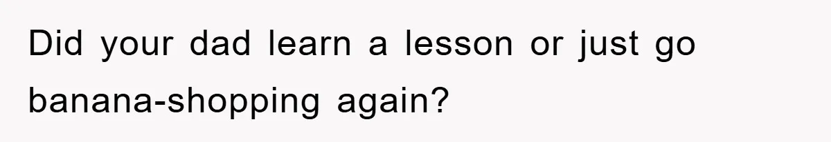Did your dad learn a lesson or just go banana-shopping again?