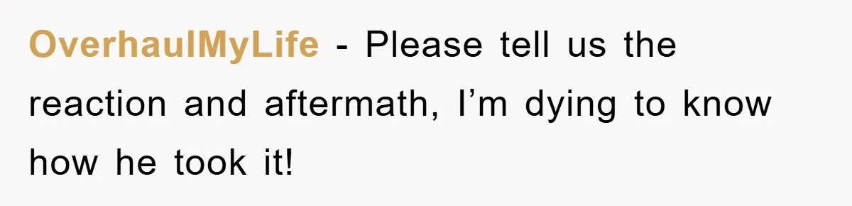 OverhaulMyLife − Please tell us the reaction and aftermath, I’m dying to know how he took it!