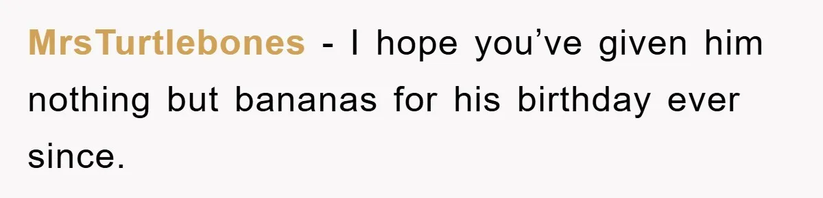 MrsTurtlebones − I hope you’ve given him nothing but bananas for his birthday ever since.