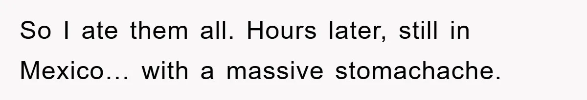 So I ate them all. Hours later, still in Mexico… with a massive stomachache.