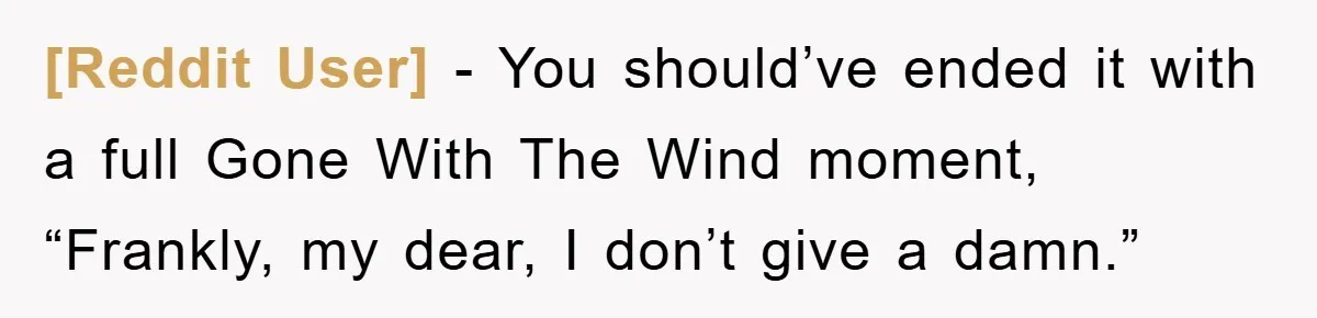 [Reddit User] − You should’ve ended it with a full Gone With The Wind moment, “Frankly, my dear, I don’t give a damn.”