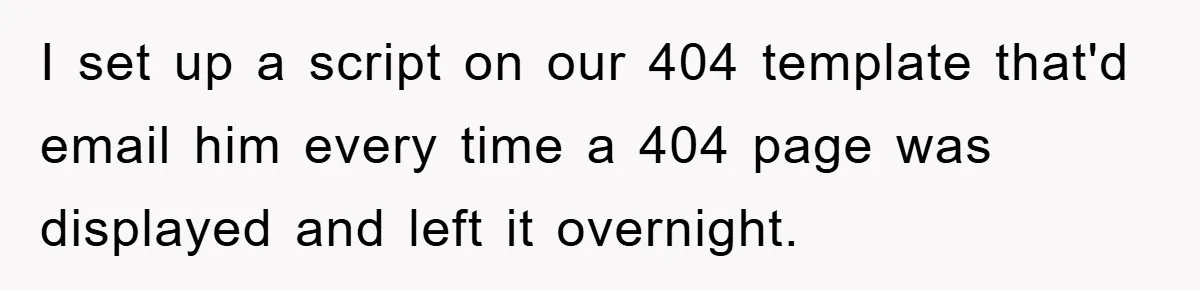 Manager Insists On 404 Alerts, Regrets It After 4,000 Emails I set up a script on our 404 template that'd email him every time a 404 page was displayed and left it overnight.