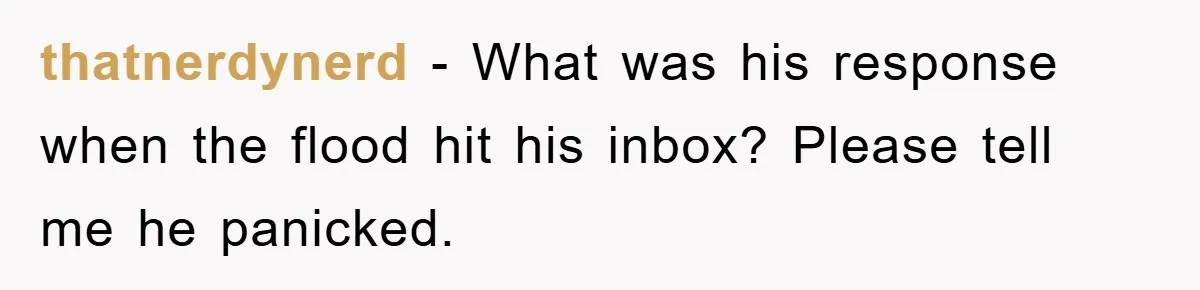 Manager Insists On 404 Alerts, Regrets It After 4,000 Emails thatnerdynerd − What was his response when the flood hit his inbox? Please tell me he panicked.