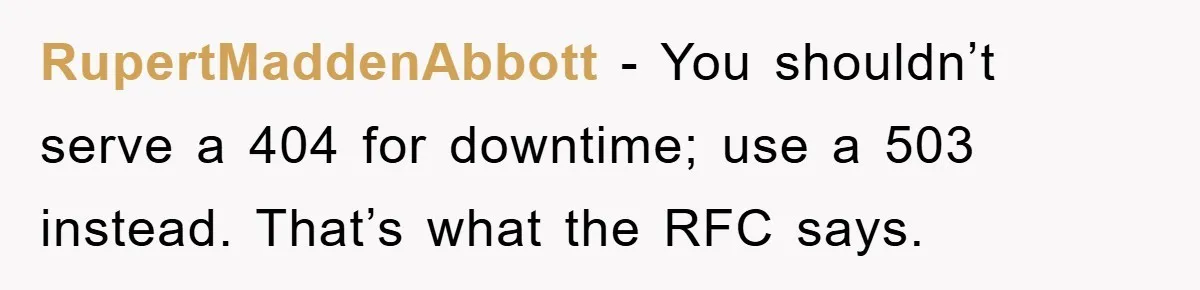 Manager Insists On 404 Alerts, Regrets It After 4,000 Emails RupertMaddenAbbott − You shouldn’t serve a 404 for downtime; use a 503 instead. That’s what the RFC says.