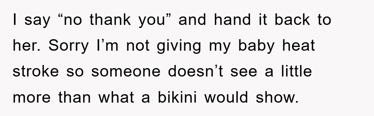 I say “no thank you” and hand it back to her. Sorry I’m not giving my baby heat stroke so someone doesn’t see a little more than what a bikini...