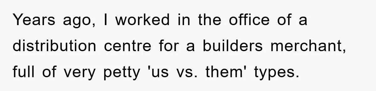 Years ago, I worked in the office of a distribution centre for a builders merchant, full of very petty 'us vs. them' types.