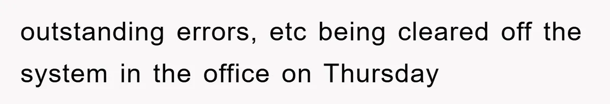 outstanding errors, etc being cleared off the system in the office on Thursday