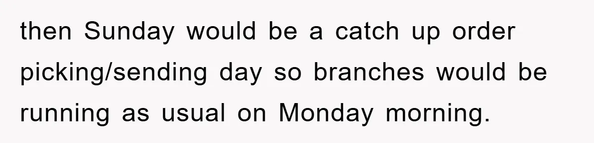 then Sunday would be a catch up order picking/sending day so branches would be running as usual on Monday morning.