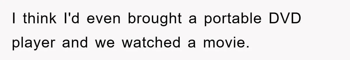 I think I'd even brought a portable DVD player and we watched a movie.