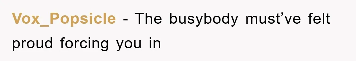 Vox_Popsicle − The busybody must’ve felt proud forcing you in