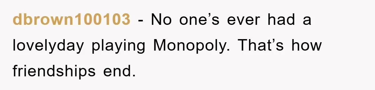 dbrown100103 − No one’s ever had a lovelyday playing Monopoly. That’s how friendships end.