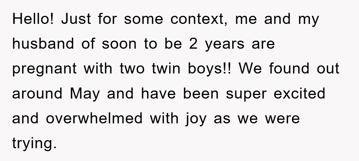 Hello! Just for some context, me and my husband of soon to be 2 years are pregnant with two twin boys!! We found out around May and have been super...