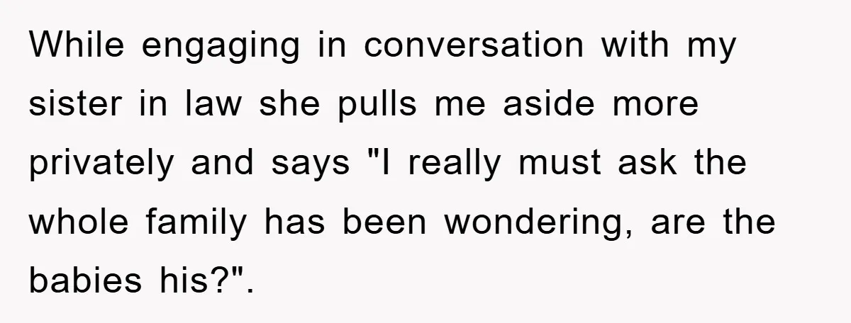 While engaging in conversation with my sister in law she pulls me aside more privately and says "I really must ask the whole family has been wondering, are the babies...