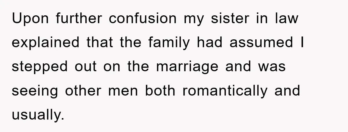 Upon further confusion my sister in law explained that the family had assumed I stepped out on the marriage and was seeing other men both romantically and usually.