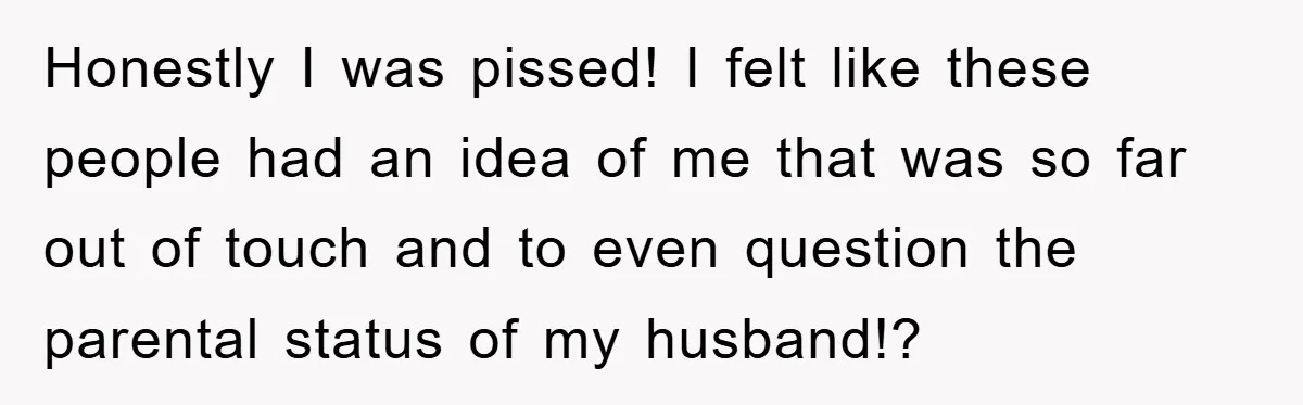 Honestly I was pissed! I felt like these people had an idea of me that was so far out of touch and to even question the parental status of my...
