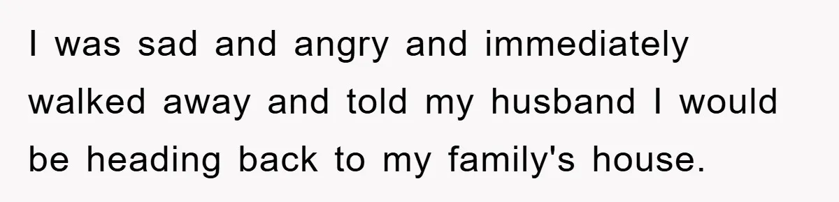 I was sad and angry and immediately walked away and told my husband I would be heading back to my family's house.